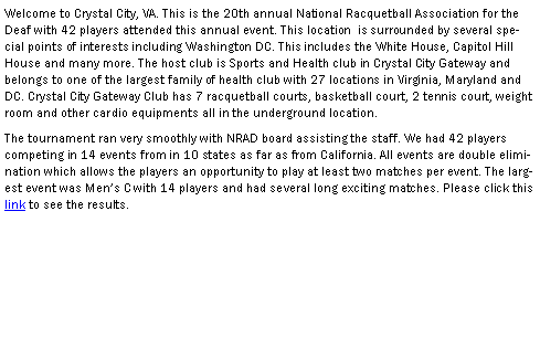 Text Box: Welcome to Crystal City, VA. This is the 20th annual National Racquetball Association for the Deaf with 42 players attended this annual event. This location  is surrounded by several special points of interests including Washington DC. This includes the White House, Capitol Hill House and many more. The host club is Sports and Health club in Crystal City Gateway and belongs to one of the largest family of health club with 27 locations in Virginia, Maryland and DC. Crystal City Gateway Club has 7 racquetball courts, basketball court, 2 tennis court, weight room and other cardio equipments all in the underground location. The tournament ran very smoothly with NRAD board assisting the staff. We had 42 players competing in 14 events from in 10 states as far as from California. All events are double elimination which allows the players an opportunity to play at least two matches per event. The largest event was Men�s C with 14 players and had several long exciting matches. Please click this link to see the results.